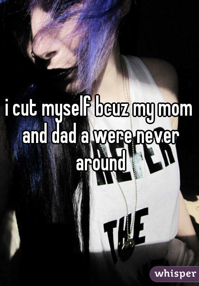i cut myself bcuz my mom and dad a were never around