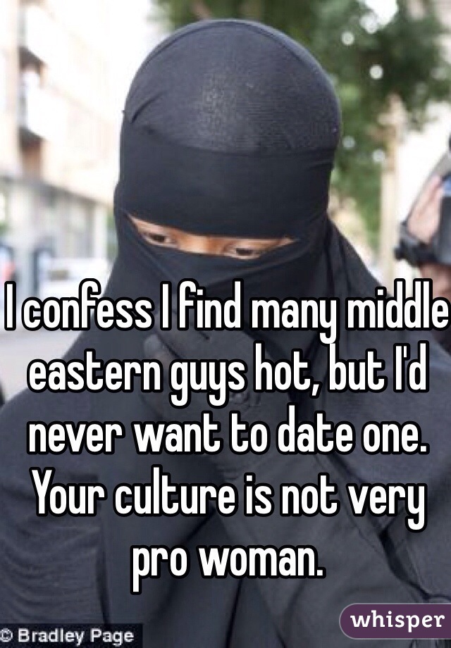 I confess I find many middle eastern guys hot, but I'd never want to date one.  Your culture is not very pro woman.