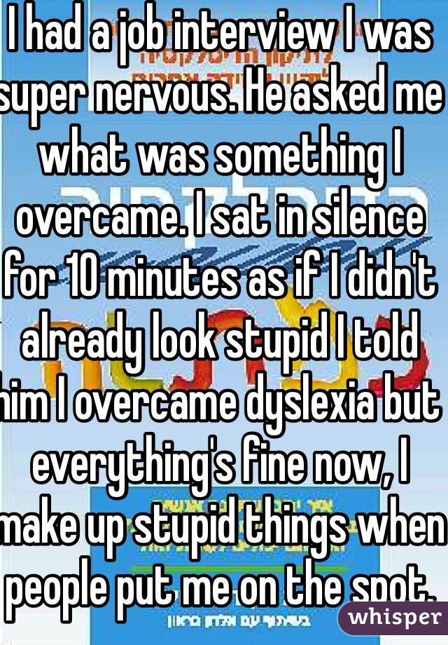 I had a job interview I was super nervous. He asked me what was something I overcame. I sat in silence for 10 minutes as if I didn't already look stupid I told him I overcame dyslexia but everything's fine now, I make up stupid things when people put me on the spot. They never called me back