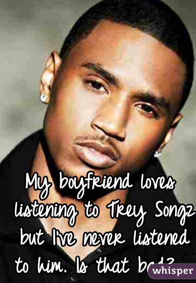 My boyfriend loves listening to Trey Songz but I've never listened to him. Is that bad?  