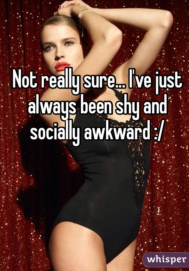 Not really sure... I've just always been shy and socially awkward :/  