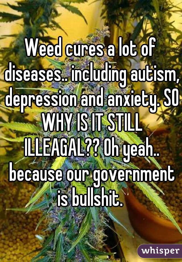 Weed cures a lot of diseases.. including autism, depression and anxiety. SO WHY IS IT STILL ILLEAGAL?? Oh yeah.. because our government is bullshit. 