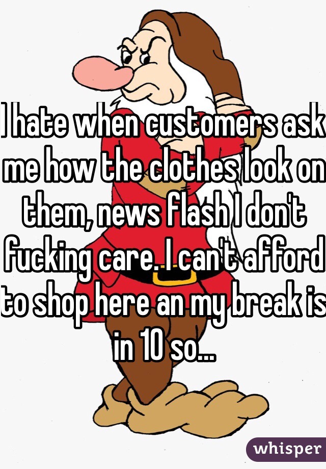 I hate when customers ask me how the clothes look on them, news flash I don't fucking care. I can't afford to shop here an my break is in 10 so...