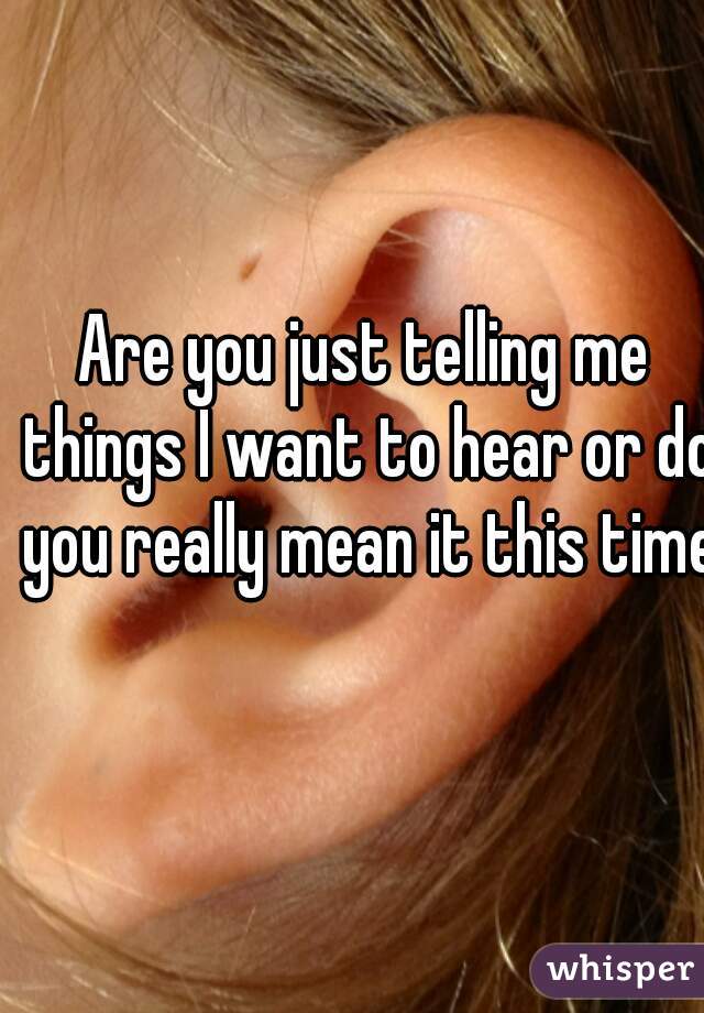 Are you just telling me things I want to hear or do you really mean it this time?