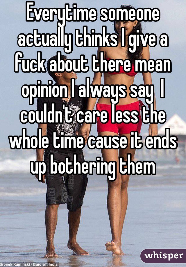 Everytime someone actually thinks I give a fuck about there mean opinion I always say  I couldn't care less the whole time cause it ends up bothering them