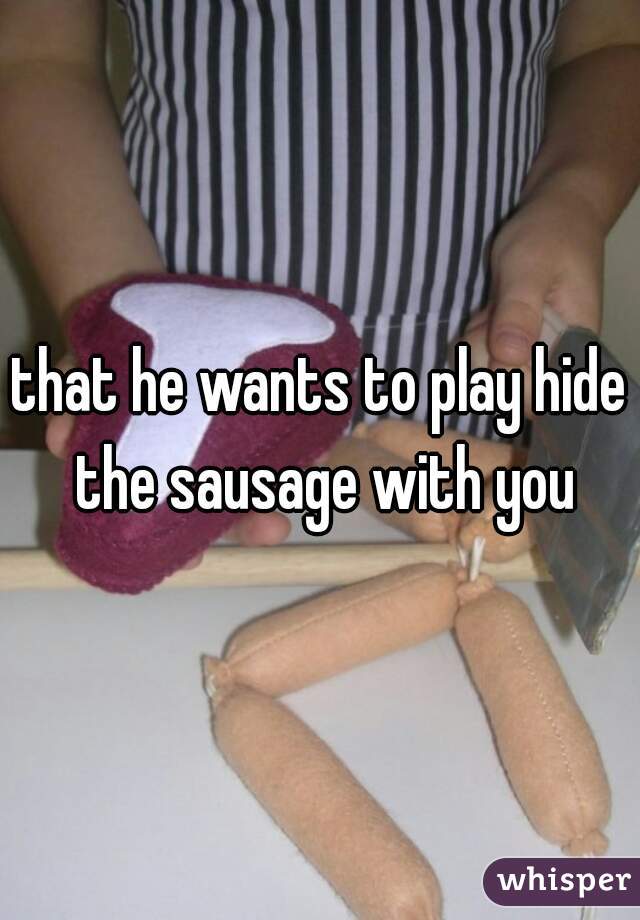 that he wants to play hide the sausage with you
