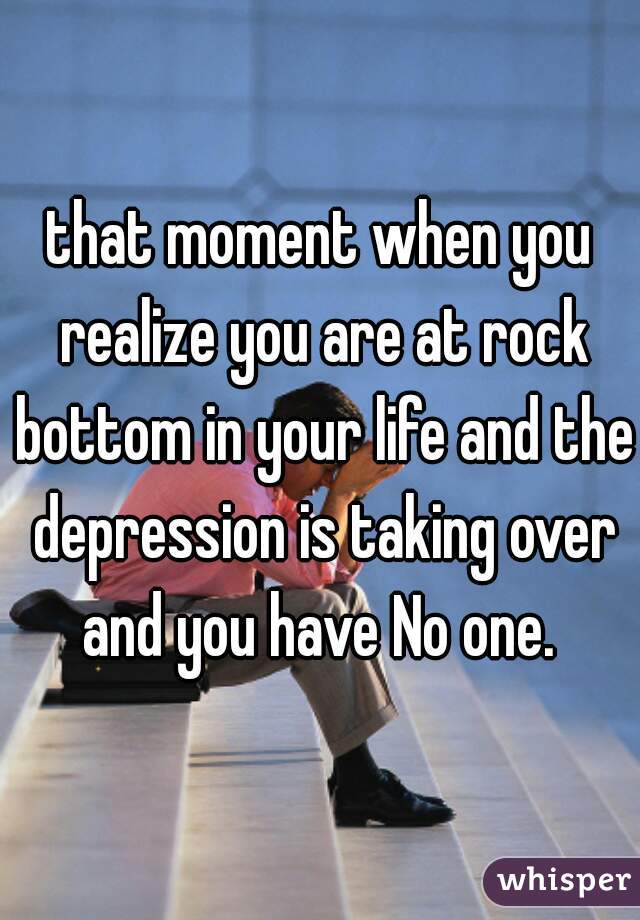 that moment when you realize you are at rock bottom in your life and the depression is taking over and you have No one. 