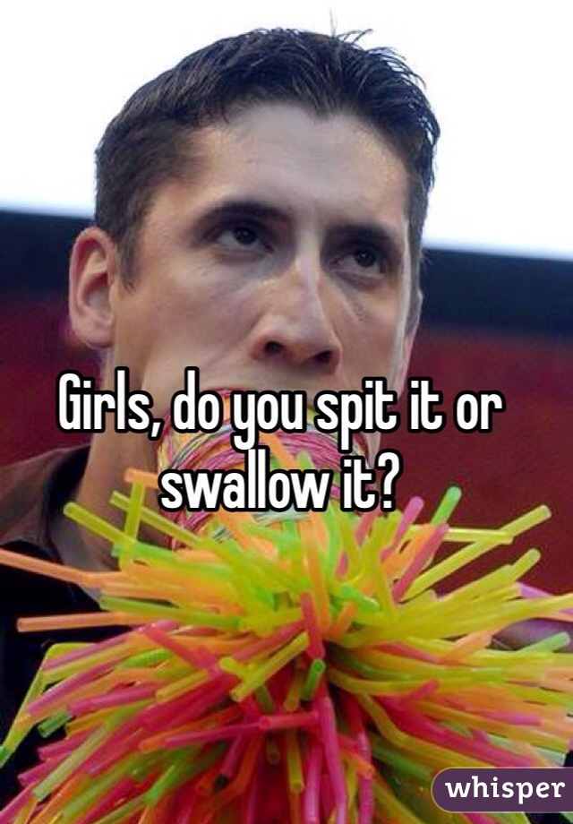 Girls, do you spit it or swallow it?