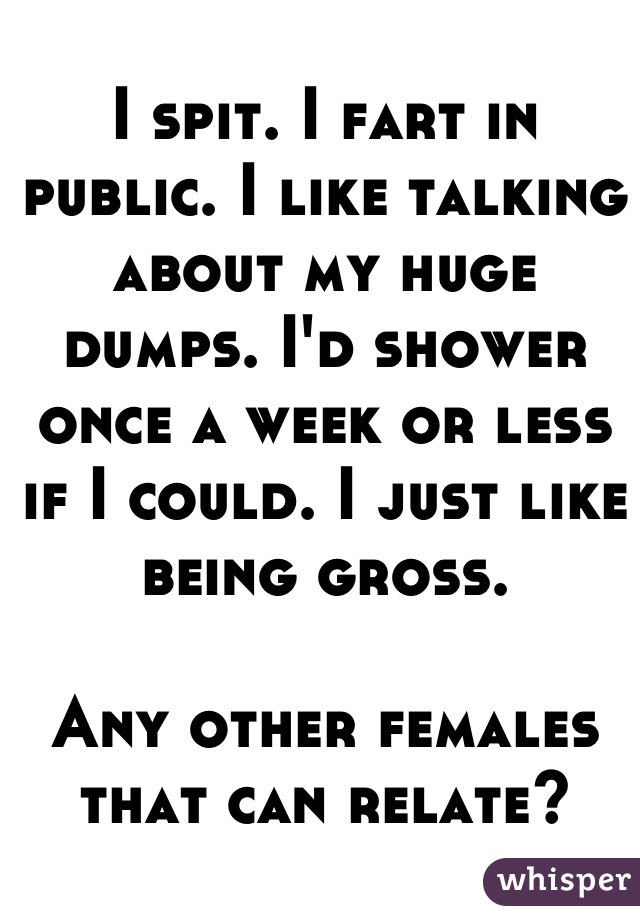 I spit. I fart in public. I like talking about my huge dumps. I'd shower once a week or less if I could. I just like being gross. 

Any other females that can relate?