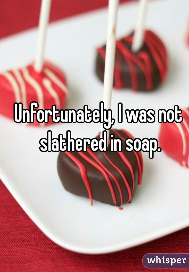 Unfortunately, I was not slathered in soap.