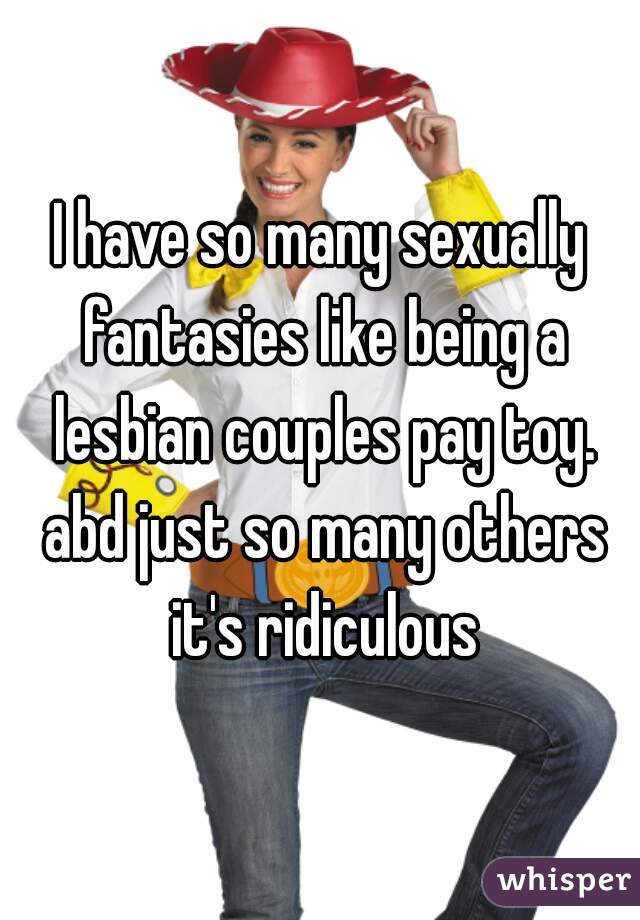I have so many sexually fantasies like being a lesbian couples pay toy. abd just so many others it's ridiculous