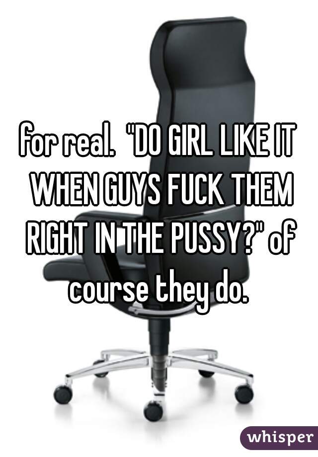 for real.  "DO GIRL LIKE IT WHEN GUYS FUCK THEM RIGHT IN THE PUSSY?" of course they do. 