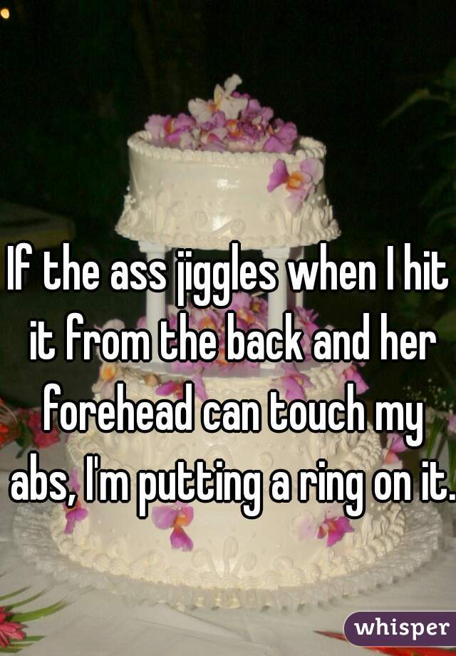 If the ass jiggles when I hit it from the back and her forehead can touch my abs, I'm putting a ring on it.
