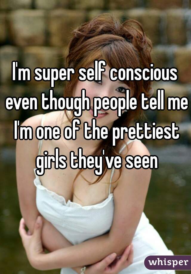 I'm super self conscious even though people tell me I'm one of the prettiest girls they've seen