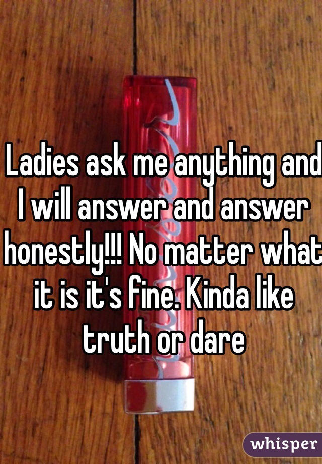Ladies ask me anything and I will answer and answer honestly!!! No matter what it is it's fine. Kinda like truth or dare 
