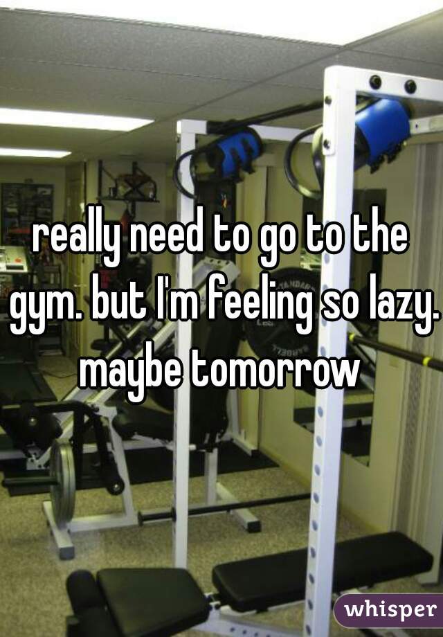 really need to go to the gym. but I'm feeling so lazy. maybe tomorrow 