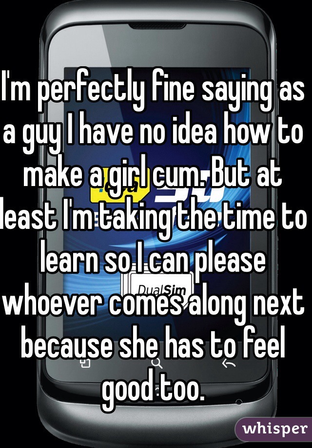 I'm perfectly fine saying as a guy I have no idea how to make a girl cum. But at least I'm taking the time to learn so I can please whoever comes along next because she has to feel good too.