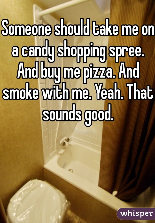 Someone should take me on a candy shopping spree. And buy me pizza. And smoke with me. Yeah. That sounds good. 