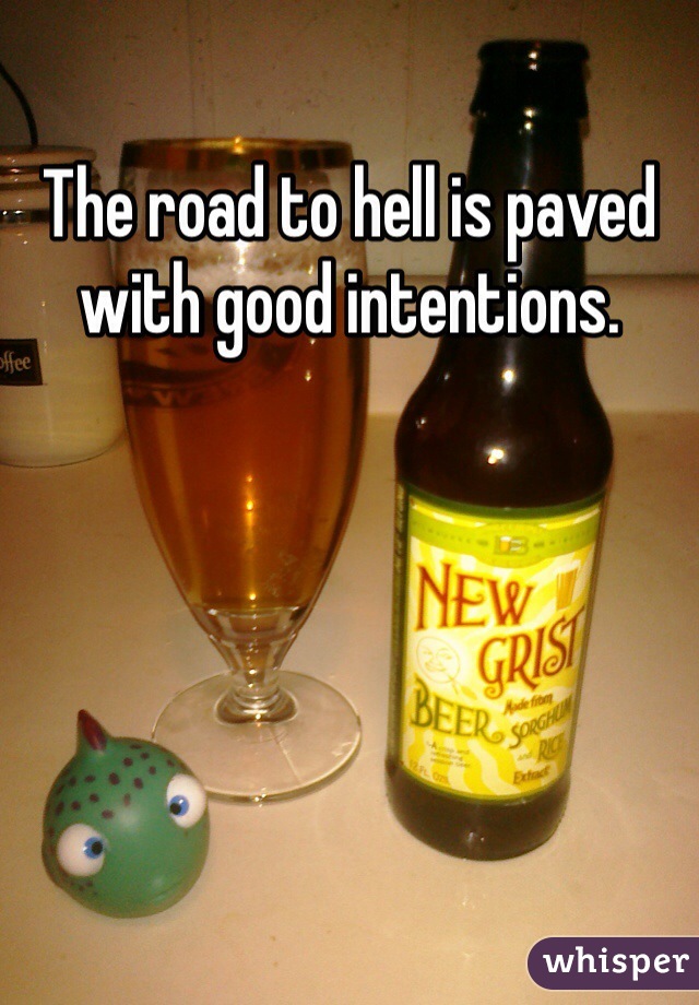 The road to hell is paved with good intentions. 