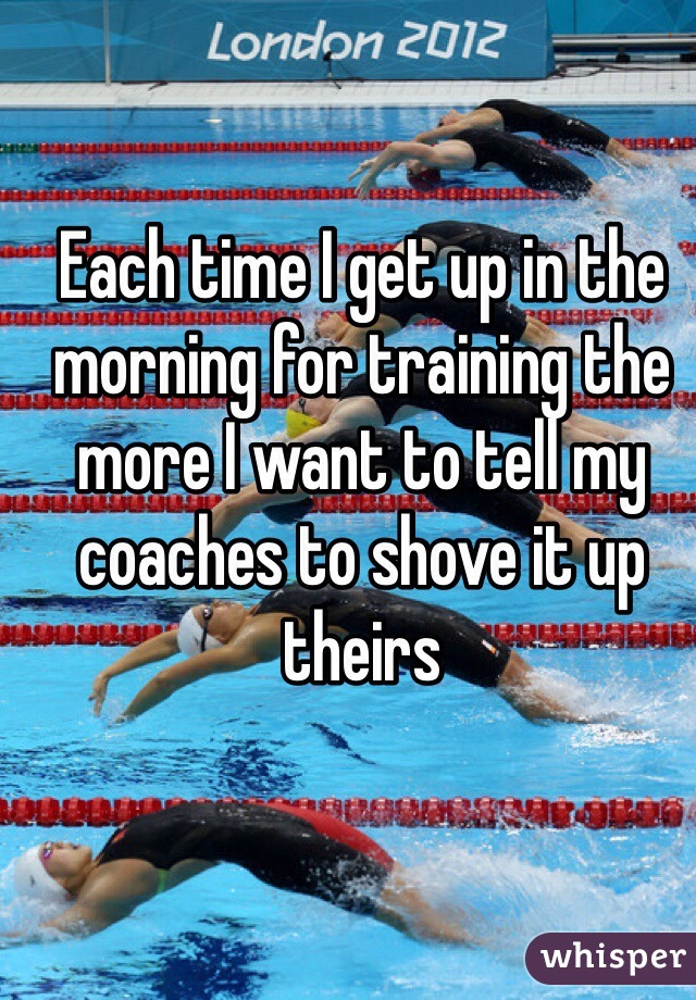 Each time I get up in the morning for training the more I want to tell my coaches to shove it up theirs