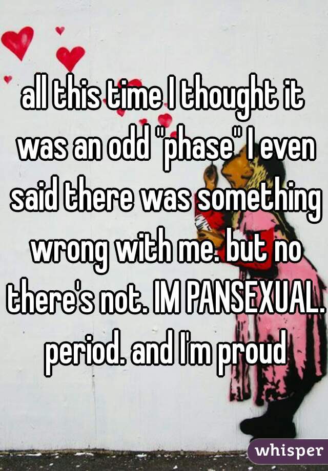 all this time I thought it was an odd "phase" I even said there was something wrong with me. but no there's not. IM PANSEXUAL. period. and I'm proud
