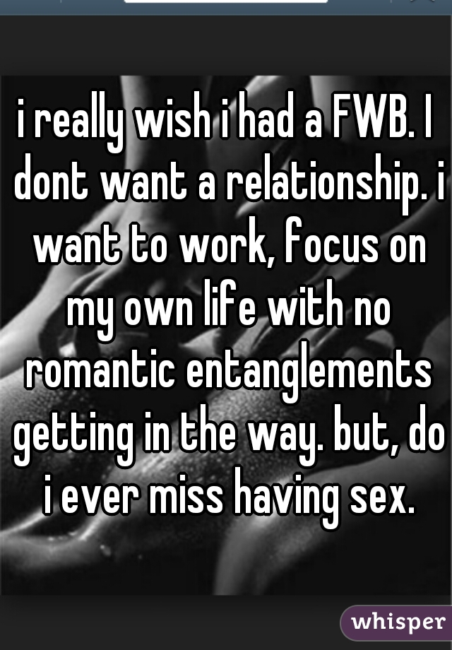 i really wish i had a FWB. I dont want a relationship. i want to work, focus on my own life with no romantic entanglements getting in the way. but, do i ever miss having sex.