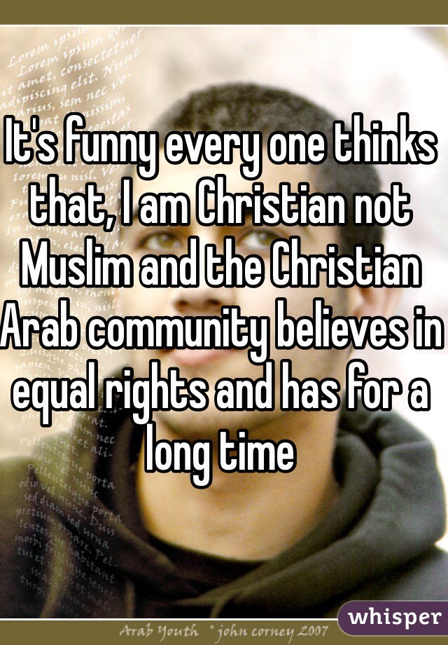 It's funny every one thinks that, I am Christian not Muslim and the Christian Arab community believes in equal rights and has for a long time 