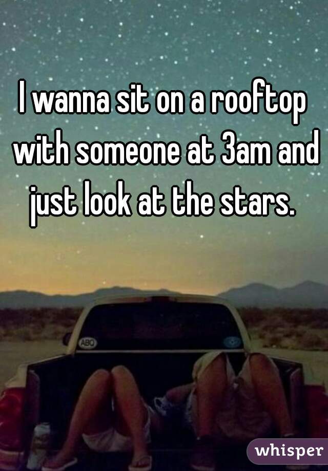 I wanna sit on a rooftop with someone at 3am and just look at the stars. 
