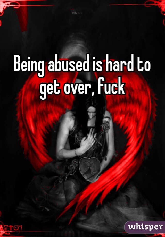 Being abused is hard to get over, fuck