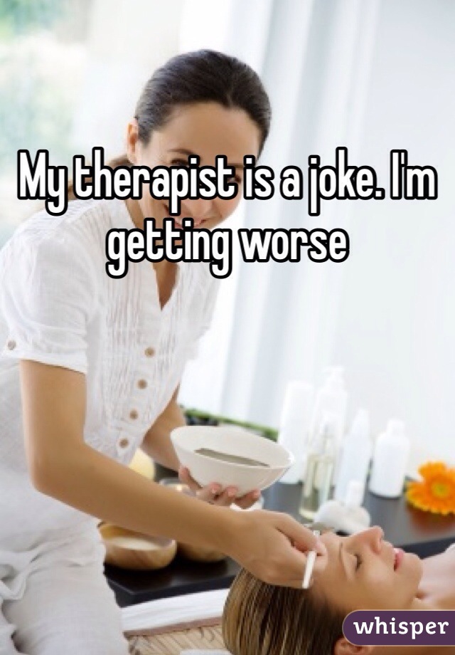 My therapist is a joke. I'm getting worse