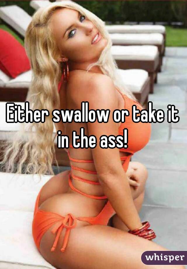 Either swallow or take it in the ass! 