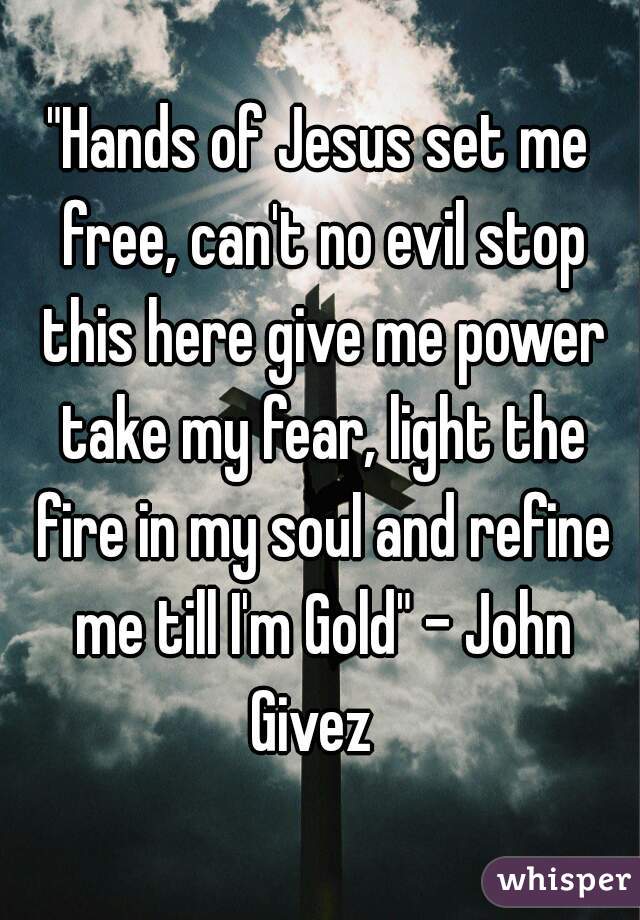 "Hands of Jesus set me free, can't no evil stop this here give me power take my fear, light the fire in my soul and refine me till I'm Gold" - John Givez  