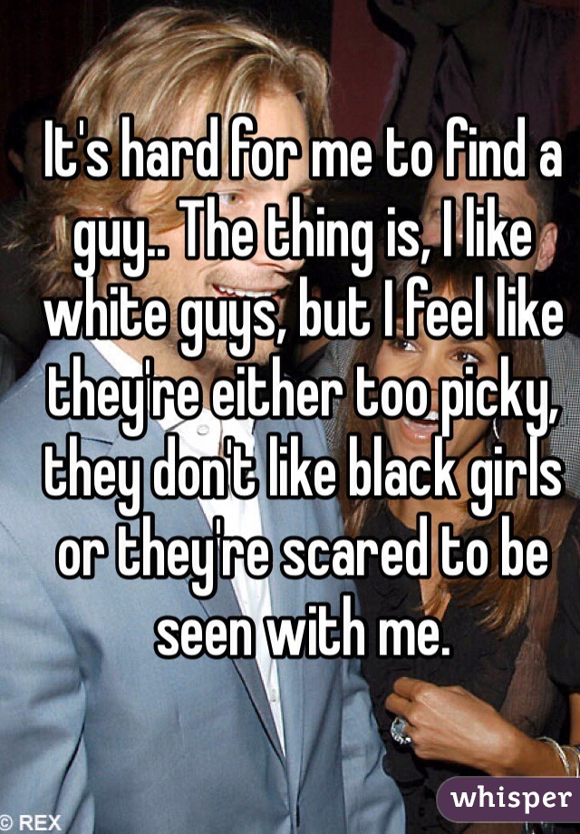 It's hard for me to find a guy.. The thing is, I like white guys, but I feel like they're either too picky, they don't like black girls or they're scared to be seen with me.