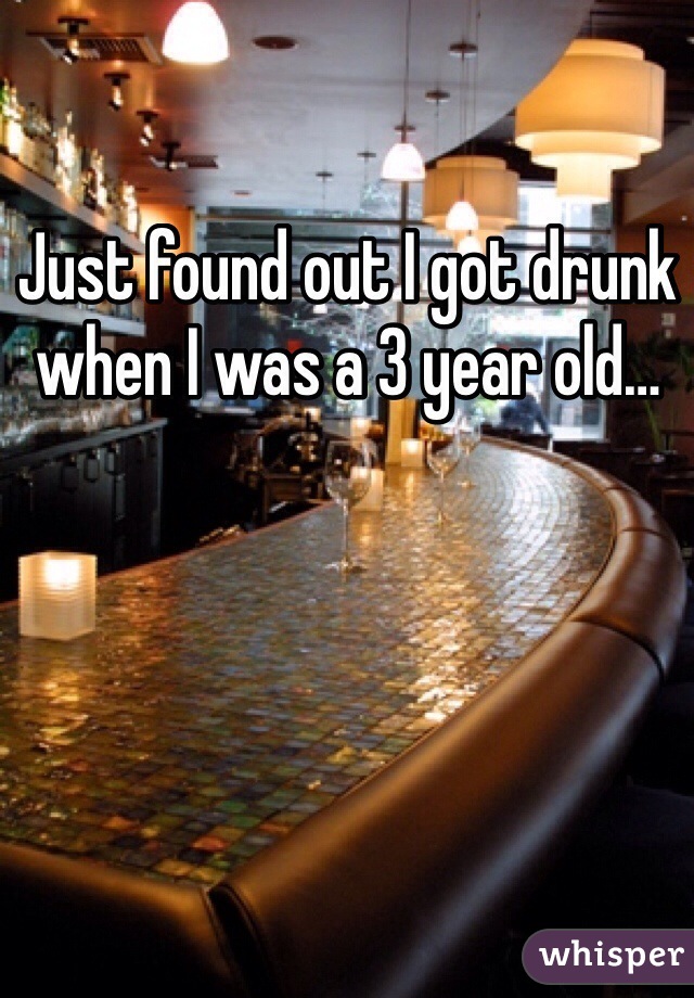 Just found out I got drunk when I was a 3 year old…