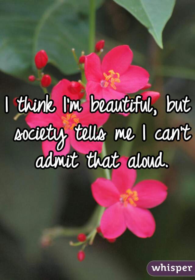 I think I'm beautiful, but society tells me I can't admit that aloud.