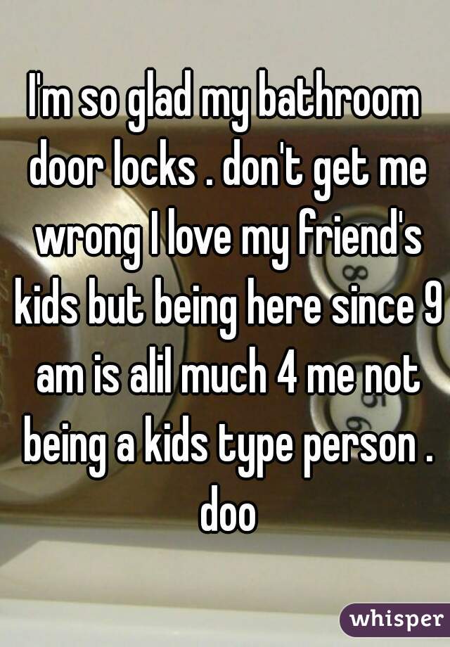 I'm so glad my bathroom door locks . don't get me wrong I love my friend's kids but being here since 9 am is alil much 4 me not being a kids type person . doo