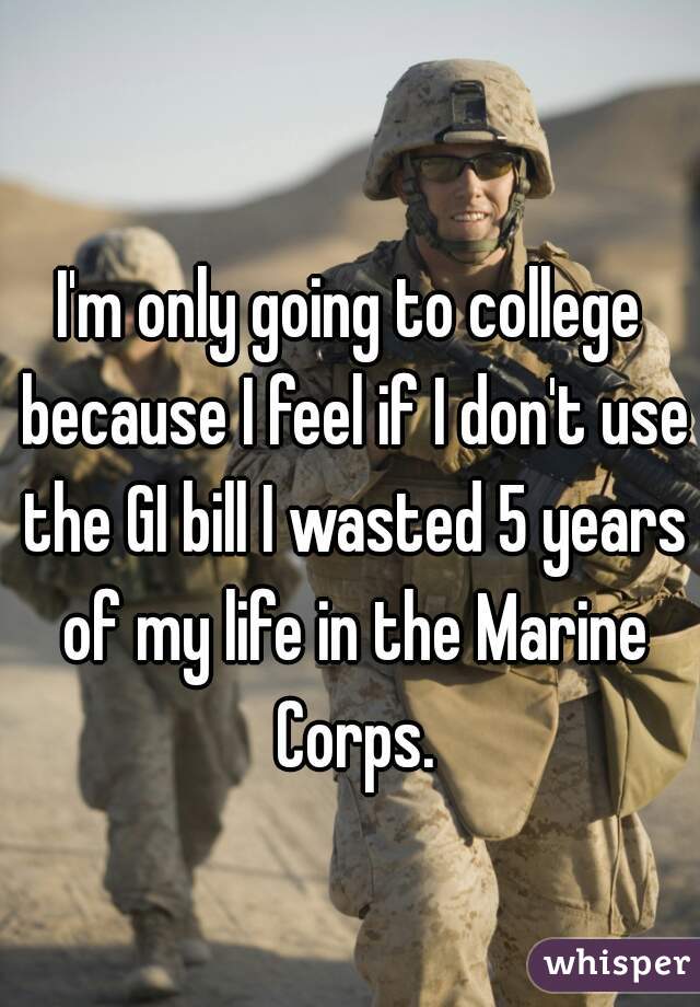 I'm only going to college because I feel if I don't use the GI bill I wasted 5 years of my life in the Marine Corps.