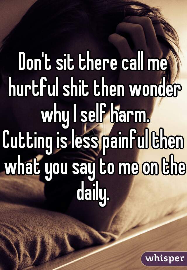 Don't sit there call me hurtful shit then wonder why I self harm.
Cutting is less painful then what you say to me on the daily. 
