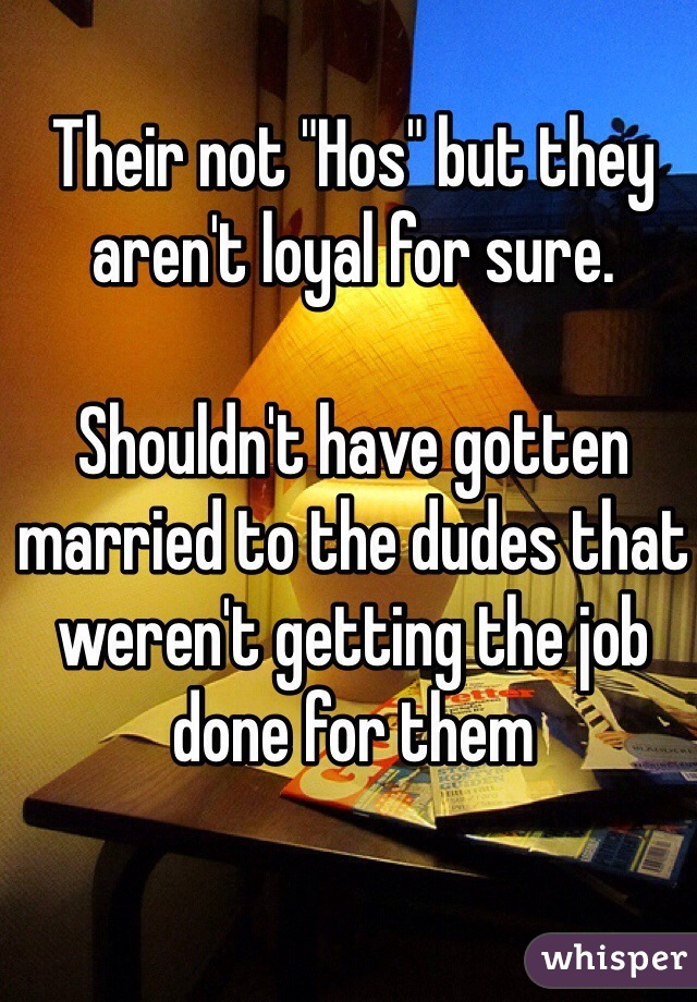 Their not "Hos" but they aren't loyal for sure.

Shouldn't have gotten married to the dudes that weren't getting the job done for them