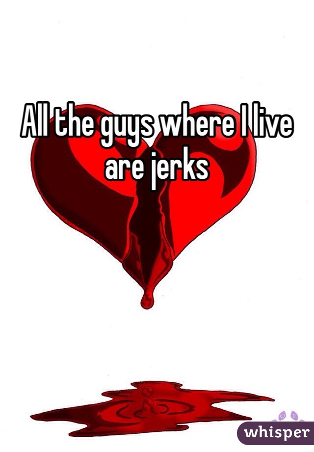 All the guys where I live are jerks 