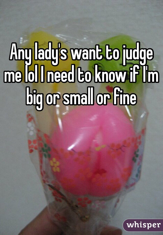 Any lady's want to judge me lol I need to know if I'm big or small or fine