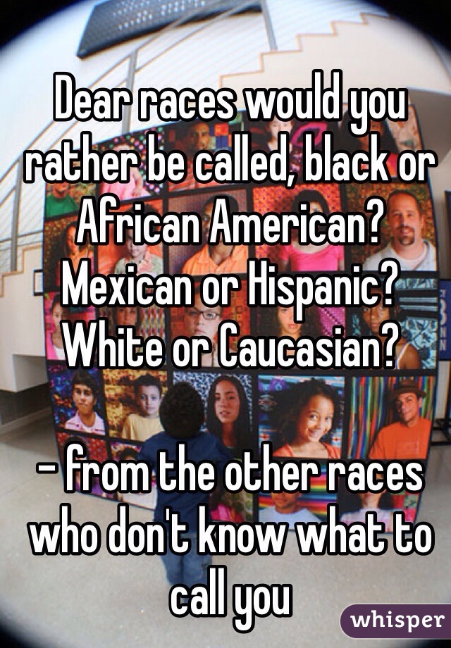 Dear races would you rather be called, black or African American? Mexican or Hispanic? White or Caucasian? 

- from the other races who don't know what to call you