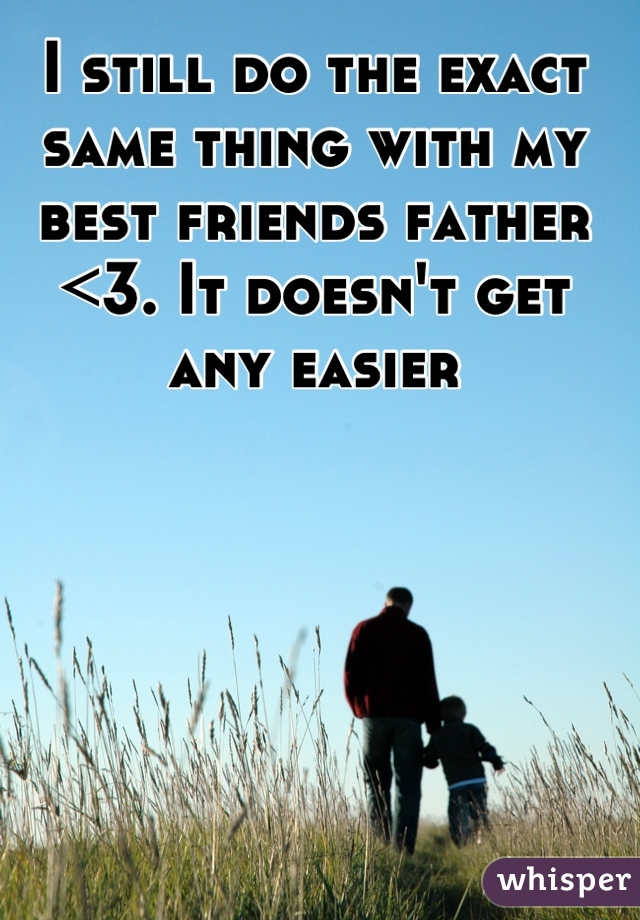 I still do the exact same thing with my best friends father <3. It doesn't get any easier