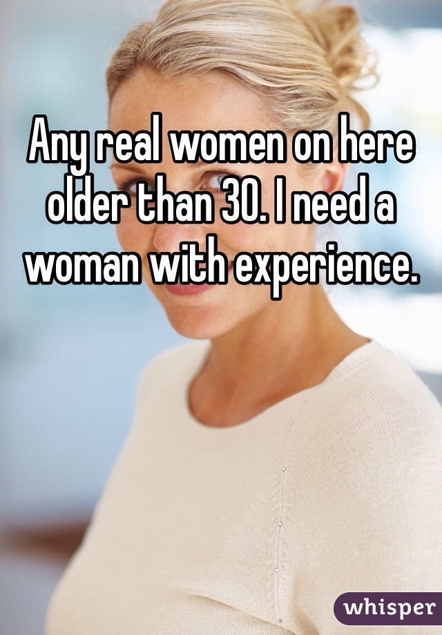 Any real women on here older than 30. I need a woman with experience. 