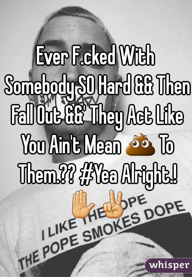 Ever F.cked With Somebody SO Hard && Then Fall Out &&' They Act Like You Ain't Mean 💩 To Them.?? #Yea Alright.! ✋✌
