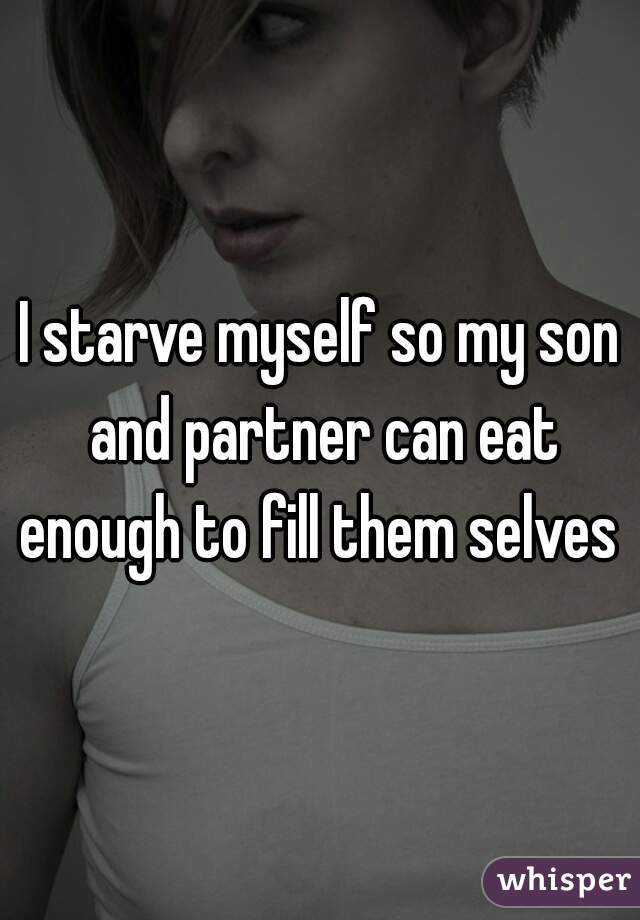 I starve myself so my son and partner can eat enough to fill them selves 