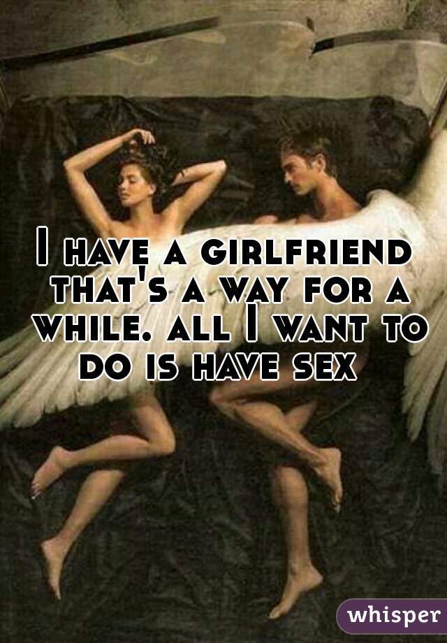 I have a girlfriend that's a way for a while. all I want to do is have sex  