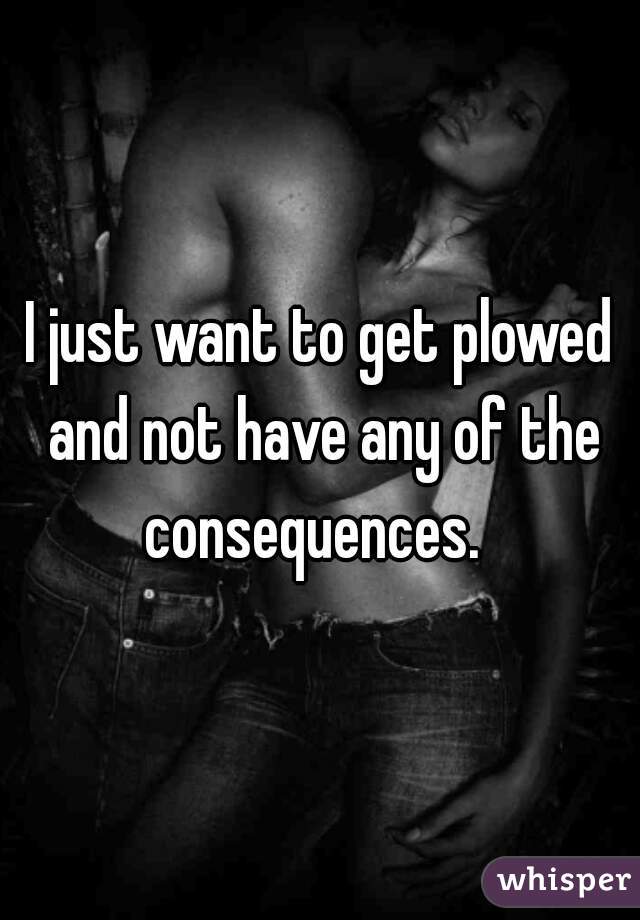 I just want to get plowed and not have any of the consequences.  