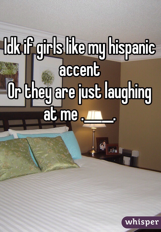 Idk if girls like my hispanic accent 
Or they are just laughing at me ._____.