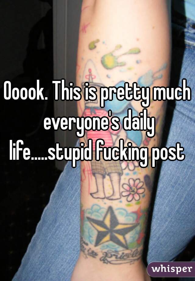 Ooook. This is pretty much everyone's daily life.....stupid fucking post 